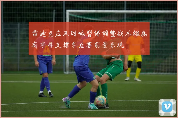 雷迪克应及时喊暂停调整战术雄鹿有字母支撑季后赛前景乐观