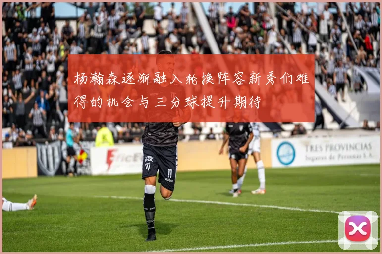 杨瀚森逐渐融入轮换阵容新秀们难得的机会与三分球提升期待
