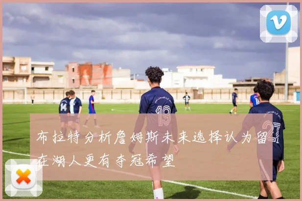 布拉特分析詹姆斯未来选择认为留在湖人更有夺冠希望