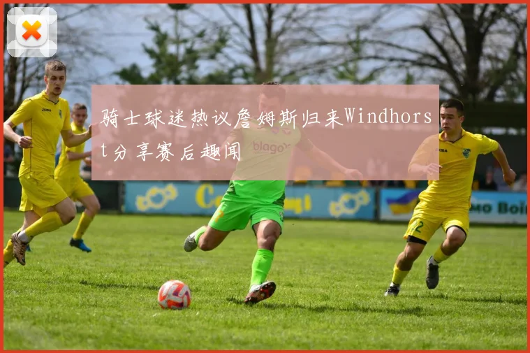 骑士球迷热议詹姆斯归来Windhorst分享赛后趣闻