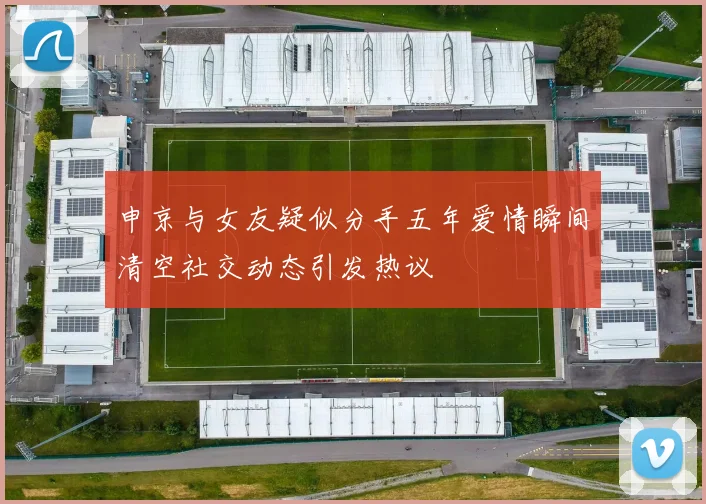 申京与女友疑似分手五年爱情瞬间清空社交动态引发热议