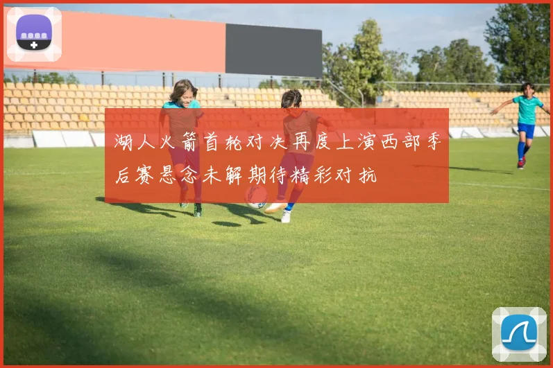 湖人火箭首轮对决再度上演西部季后赛悬念未解期待精彩对抗