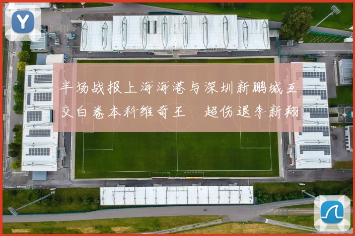 半场战报上海海港与深圳新鹏城互交白卷本科维奇王燊超伤退李新翔错失良机