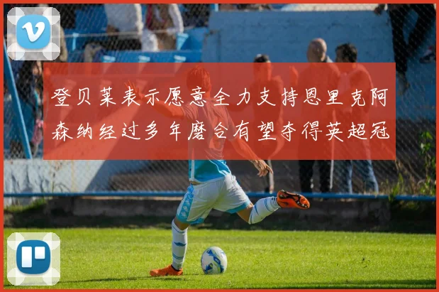 登贝莱表示愿意全力支持恩里克阿森纳经过多年磨合有望夺得英超冠军